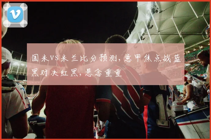 国米vs米兰比分预测,意甲焦点战蓝黑对决红黑,悬念重重